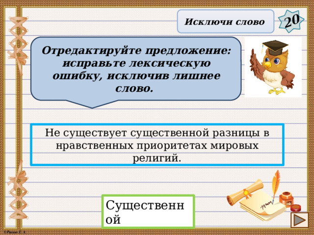 20 Исключи слово Отредактируйте предложение: исправьте лексическую ошибку, исключив лишнее слово. Не существует существенной разницы в нравственных приоритетах мировых религий. Существенной 15 