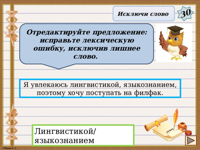 30 Исключи слово Отредактируйте предложение: исправьте лексическую ошибку, исключив лишнее слово. Я увлекаюсь лингвистикой, языкознанием, поэтому хочу поступать на филфак. Лингвистикой/языкознанием 16 