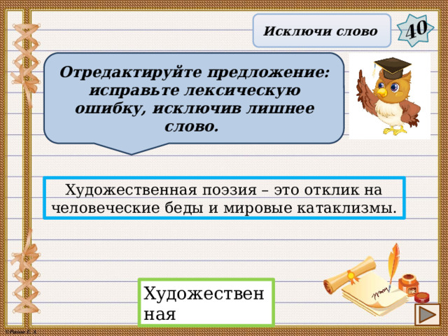 40 Исключи слово Отредактируйте предложение: исправьте лексическую ошибку, исключив лишнее слово. Художественная поэзия – это отклик на человеческие беды и мировые катаклизмы. Художественная 17 