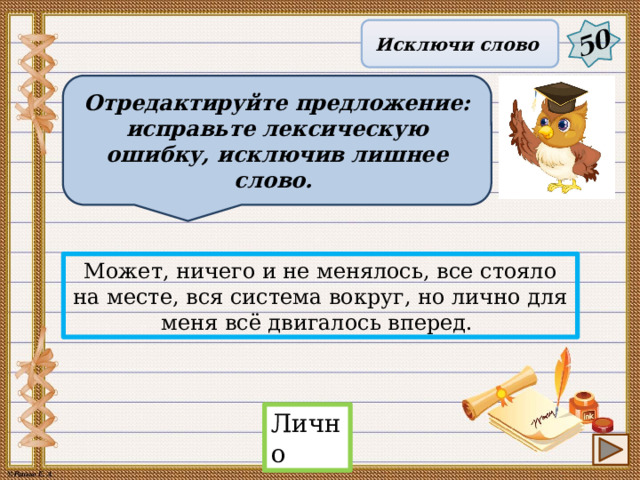 50 Исключи слово Отредактируйте предложение: исправьте лексическую ошибку, исключив лишнее слово. Может, ничего и не менялось, все стояло на месте, вся система вокруг, но лично для меня всё двигалось вперед. Лично 18 