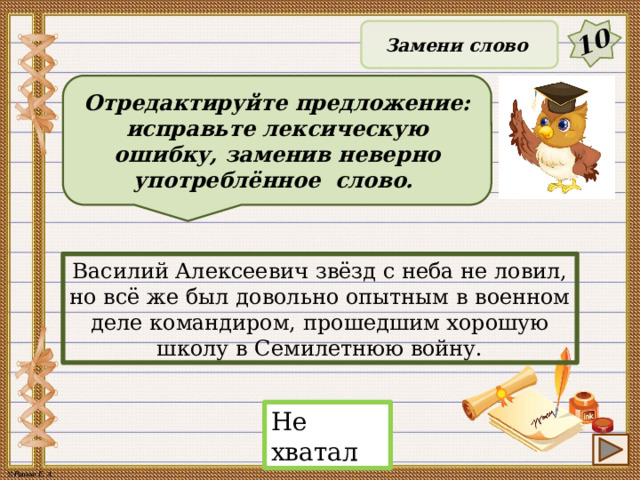 10 Замени слово Отредактируйте предложение: исправьте лексическую ошибку, заменив неверно употреблённое слово. Василий Алексеевич звёзд с неба не ловил, но всё же был довольно опытным в военном деле командиром, прошедшим хорошую школу в Семилетнюю войну. Не хватал 19 