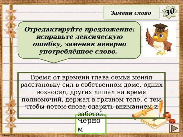 30 Замени слово Отредактируйте предложение: исправьте лексическую ошибку, заменив неверно употреблённое слово. Время от времени глава семьи менял расстановку сил в собственном доме, одних возносил, других лишал на время полномочий, держал в грязном теле, с тем чтобы потом снова одарить вниманием и заботой. Чёрном 21 
