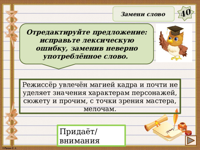 40 Замени слово Отредактируйте предложение: исправьте лексическую ошибку, заменив неверно употреблённое слово. Режиссёр увлечён магией кадра и почти не уделяет значения характерам персонажей, сюжету и прочим, с точки зрения мастера, мелочам. Придаёт/внимания 22 