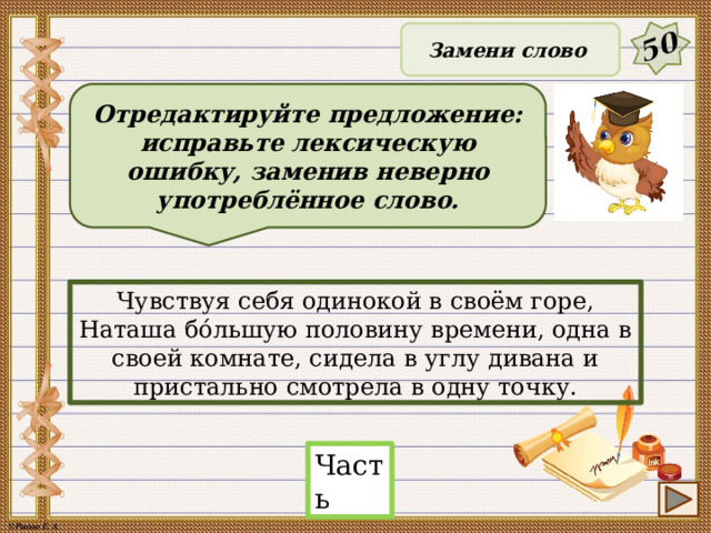 50 Замени слово Отредактируйте предложение: исправьте лексическую ошибку, заменив неверно употреблённое слово. Чувствуя себя одинокой в своём горе, Наташа бо́льшую половину времени, одна в своей комнате, сидела в углу дивана и пристально смотрела в одну точку. Часть 23 