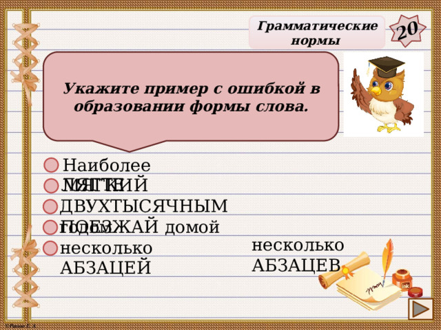 20 Грамматические нормы Укажите пример с ошибкой в образовании формы слова. Наиболее МЯГКИЙ ЛЯГТЕ ДВУХТЫСЯЧНЫМ годом ПОЕЗЖАЙ домой несколько АБЗАЦЕВ несколько АБЗАЦЕЙ 25 