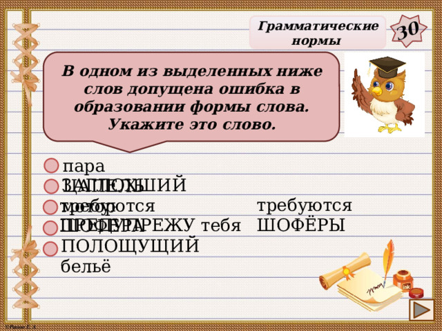 30 Грамматические нормы В одном из выделенных ниже слов допущена ошибка в образовании формы слова. Укажите это слово. пара ЦАПЕЛЬ ЗАГЛОХШИЙ мотор требуются ШОФЁРЫ требуются ШОФЕРА ПРЕДУПРЕЖУ тебя ПОЛОЩУЩИЙ бельё 26 
