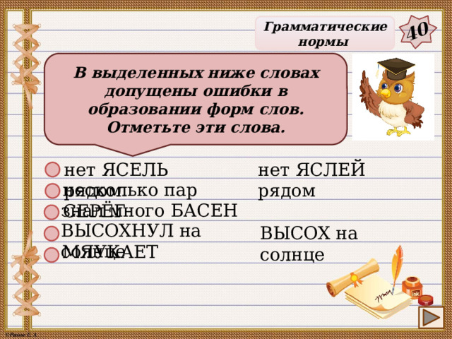 40 Грамматические нормы В выделенных ниже словах допущены ошибки в образовании форм слов. Отметьте эти слова. нет ЯСЕЛЬ рядом нет ЯСЛЕЙ рядом несколько пар СЕРЁГ знал много БАСЕН ВЫСОХНУЛ на солнце ВЫСОХ на солнце МЯУКАЕТ 27 