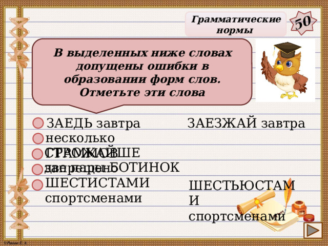50 Грамматические нормы В выделенных ниже словах допущены ошибки в образовании форм слов. Отметьте эти слова ЗАЕДЬ завтра ЗАЕЗЖАЙ завтра несколько ГРАММОВ СТРОЖАЙШЕ запрещено две пары БОТИНОК ШЕСТИСТАМИ спортсменами ШЕСТЬЮСТАМИ спортсменами 28 