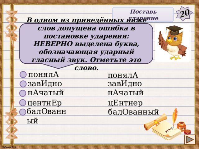 20 Поставь ударение В одном из приведённых ниже слов допущена ошибка в постановке ударения: НЕВЕРНО выделена буква, обозначающая ударный гласный звук. Отметьте это слово. понялА понялА завИдно завИдно нАчатый нАчатый центнЕр цЕнтнер балОванный балОванный 5 