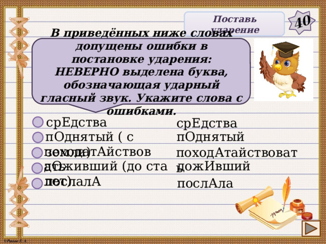 40 Поставь ударение В приведённых ниже словах допущены ошибки в постановке ударения: НЕВЕРНО выделена буква, обозначающая ударный гласный звук. Укажите слова с ошибками. срЕдства срЕдства пОднятый ( с земли) пОднятый походатАйствовать походАтайствовать дОживший (до ста лет) дожИвший послалА послАла 7 