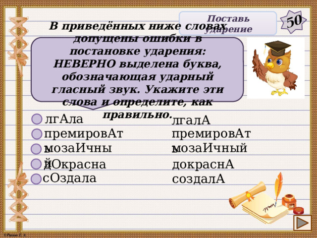 50 Поставь ударение В приведённых ниже словах допущены ошибки в постановке ударения: НЕВЕРНО выделена буква, обозначающая ударный гласный звук. Укажите эти слова и определите, как правильно. лгАла лгалА премировАть премировАть мозаИчный мозаИчный дОкрасна докраснА сОздала создалА 8 