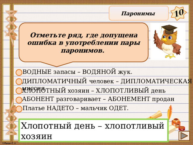 10 Паронимы Отметьте ряд, где допущена ошибка в употреблении пары паронимов. ВОДНЫЕ запасы – ВОДЯНОЙ жук. ДИПЛОМАТИЧНЫЙ человек – ДИПЛОМАТИЧЕСКАЯ миссия ХЛОПОТНЫЙ хозяин – ХЛОПОТЛИВЫЙ день АБОНЕНТ разговаривает – АБОНЕМЕНТ продан Платье НАДЕТО – мальчик ОДЕТ. Хлопотный день – хлопотливый хозяин 9 