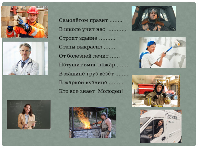 Самолётом правит …….. В школе учит нас ……….. Строит здание ……….. Стены выкрасил ……. От болезней лечит …… Потушит вмиг пожар ……. В машине груз везёт …….. В жаркой кузнице ……… Кто все знает Молодец! 