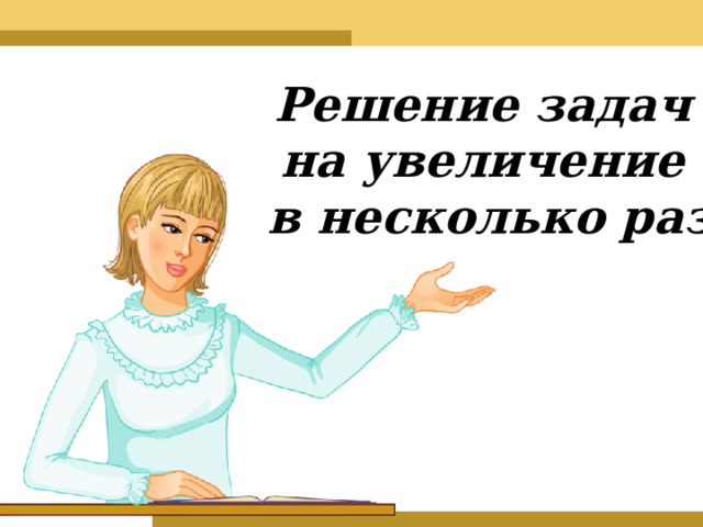 Решение задач  на увеличение  в несколько раз 