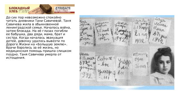 До сих пор невозможно спокойно читать дневники Тани Савичевой. Таня Савичева жила в обыкновенной ленинградской семье. Началась война, затем блокада. На её глазах погибли ее бабушка, два дяди, мама, брат и сестра. Когда началась эвакуация детей, девочку удалось вывезти по Дороге Жизни на «Большую землю». Врачи боролись за её жизнь, но медицинская помощь пришла слишком поздно. Таня Савичева умерла от истощения. 