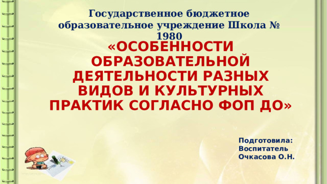 Государственное бюджетное образовательное учреждение Школа № 1980 «ОСОБЕННОСТИ ОБРАЗОВАТЕЛЬНОЙ ДЕЯТЕЛЬНОСТИ РАЗНЫХ ВИДОВ И КУЛЬТУРНЫХ ПРАКТИК СОГЛАСНО ФОП ДО» Подготовила: Воспитатель Очкасова О.Н. 