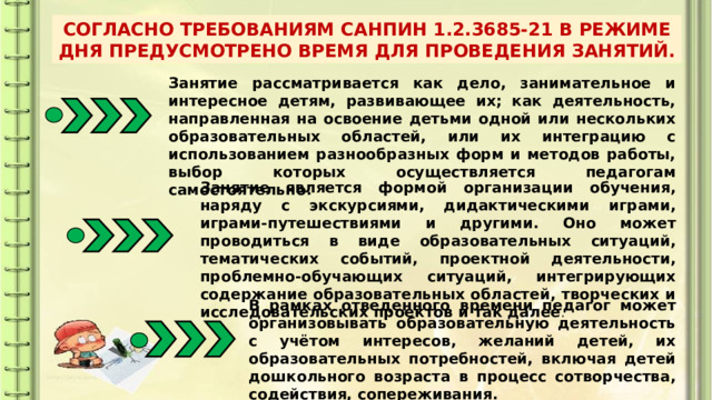 СОГЛАСНО ТРЕБОВАНИЯМ САНПИН 1.2.3685-21 В РЕЖИМЕ ДНЯ ПРЕДУСМОТРЕНО ВРЕМЯ ДЛЯ ПРОВЕДЕНИЯ ЗАНЯТИЙ. Занятие рассматривается как дело, занимательное и интересное детям, развивающее их; как деятельность, направленная на освоение детьми одной или нескольких образовательных областей, или их интеграцию с использованием разнообразных форм и методов работы, выбор которых осуществляется педагогам самостоятельно. Занятие является формой организации обучения, наряду с экскурсиями, дидактическими играми, играми-путешествиями и другими. Оно может проводиться в виде образовательных ситуаций, тематических событий, проектной деятельности, проблемно-обучающих ситуаций, интегрирующих содержание образовательных областей, творческих и исследовательских проектов и так далее . В рамках отведенного времени педагог может организовывать образовательную деятельность с учётом интересов, желаний детей, их образовательных потребностей, включая детей дошкольного возраста в процесс сотворчества, содействия, сопереживания. 