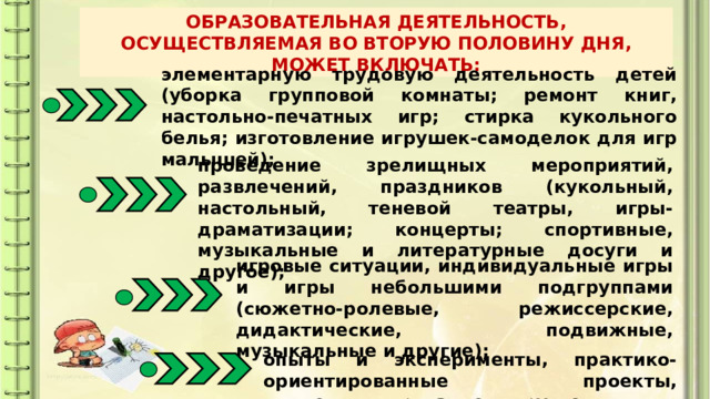 ОБРАЗОВАТЕЛЬНАЯ ДЕЯТЕЛЬНОСТЬ, ОСУЩЕСТВЛЯЕМАЯ ВО ВТОРУЮ ПОЛОВИНУ ДНЯ, МОЖЕТ ВКЛЮЧАТЬ: элементарную трудовую деятельность детей (уборка групповой комнаты; ремонт книг, настольно-печатных игр; стирка кукольного белья; изготовление игрушек-самоделок для игр малышей); проведение зрелищных мероприятий, развлечений, праздников (кукольный, настольный, теневой театры, игры-драматизации; концерты; спортивные, музыкальные и литературные досуги и другое); игровые ситуации, индивидуальные игры и игры небольшими подгруппами (сюжетно-ролевые, режиссерские, дидактические, подвижные, музыкальные и другие); опыты и эксперименты, практико-ориентированные проекты, коллекционирование и другое; 