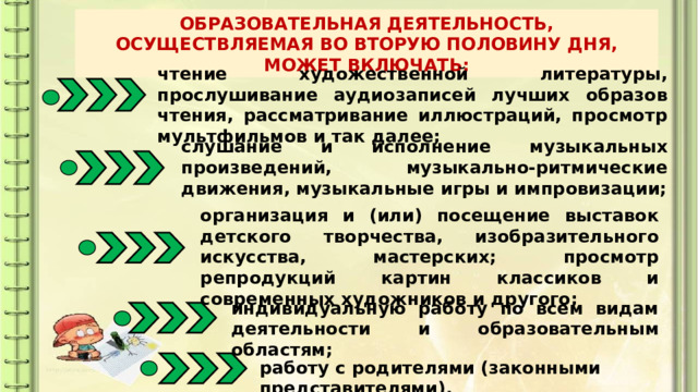 ОБРАЗОВАТЕЛЬНАЯ ДЕЯТЕЛЬНОСТЬ, ОСУЩЕСТВЛЯЕМАЯ ВО ВТОРУЮ ПОЛОВИНУ ДНЯ, МОЖЕТ ВКЛЮЧАТЬ: чтение художественной литературы, прослушивание аудиозаписей лучших образов чтения, рассматривание иллюстраций, просмотр мультфильмов и так далее; слушание и исполнение музыкальных произведений, музыкально-ритмические движения, музыкальные игры и импровизации; организация и (или) посещение выставок детского творчества, изобразительного искусства, мастерских; просмотр репродукций картин классиков и современных художников и другого; индивидуальную работу по всем видам деятельности и образовательным областям; работу с родителями (законными представителями). 
