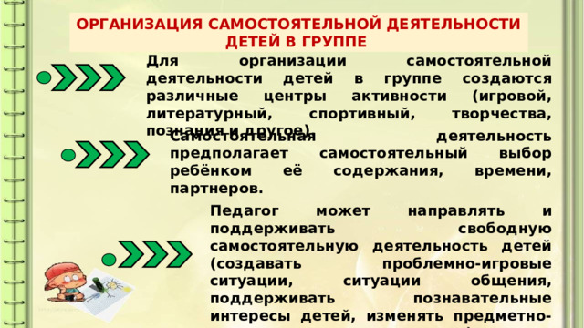 ОРГАНИЗАЦИЯ САМОСТОЯТЕЛЬНОЙ ДЕЯТЕЛЬНОСТИ ДЕТЕЙ В ГРУППЕ Для организации самостоятельной деятельности детей в группе создаются различные центры активности (игровой, литературный, спортивный, творчества, познания и другое). Самостоятельная деятельность предполагает самостоятельный выбор ребёнком её содержания, времени, партнеров. Педагог может направлять и поддерживать свободную самостоятельную деятельность детей (создавать проблемно-игровые ситуации, ситуации общения, поддерживать познавательные интересы детей, изменять предметно-развивающую среду и другое). 