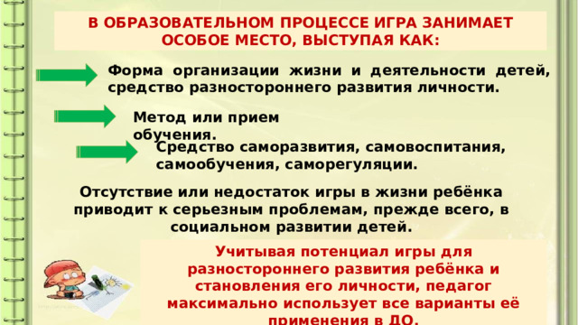В ОБРАЗОВАТЕЛЬНОМ ПРОЦЕССЕ ИГРА ЗАНИМАЕТ ОСОБОЕ МЕСТО, ВЫСТУПАЯ КАК: Форма организации жизни и деятельности детей, средство разностороннего развития личности. Метод или прием обучения. Средство саморазвития, самовоспитания, самообучения, саморегуляции. Отсутствие или недостаток игры в жизни ребёнка приводит к серьезным проблемам, прежде всего, в социальном развитии детей. Учитывая потенциал игры для разностороннего развития ребёнка и становления его личности, педагог максимально использует все варианты её применения в ДО. 
