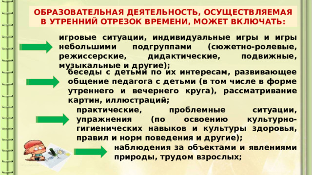 ОБРАЗОВАТЕЛЬНАЯ ДЕЯТЕЛЬНОСТЬ, ОСУЩЕСТВЛЯЕМАЯ В УТРЕННИЙ ОТРЕЗОК ВРЕМЕНИ, МОЖЕТ ВКЛЮЧАТЬ: игровые ситуации, индивидуальные игры и игры небольшими подгруппами (сюжетно-ролевые, режиссерские, дидактические, подвижные, музыкальные и другие); беседы с детьми по их интересам, развивающее общение педагога с детьми (в том числе в форме утреннего и вечернего круга), рассматривание картин, иллюстраций; практические, проблемные ситуации, упражнения (по освоению культурно-гигиенических навыков и культуры здоровья, правил и норм поведения и другие); наблюдения за объектами и явлениями природы, трудом взрослых; 