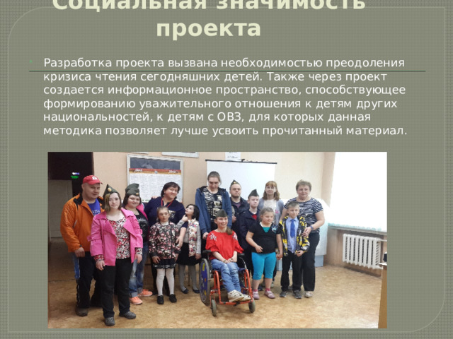 Социальная значимость проекта Разработка проекта вызвана необходимостью преодоления кризиса чтения сегодняшних детей. Также через проект создается информационное пространство, способствующее формированию уважительного отношения к детям других национальностей, к детям с ОВЗ, для которых данная методика позволяет лучше усвоить прочитанный материал. 