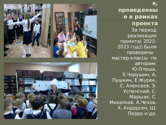 Мероприятия, проведенные в рамках проекта За период реализации проекта( 2022-2023 год)) были проведены мастер-классы по авторам: Ю.Олеша, Е.Чарушин, А. Пушкин, Е.Журек, С. Алексеев, Э. Успенский, С. Маршак, С. Михалков, А.Чехов, Х. Андерсен, Ш. Перро и др. 