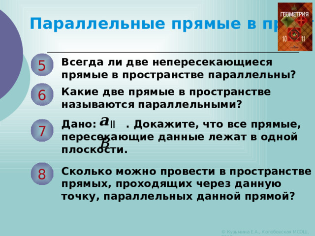 Параллельные прямые в пространстве 5 Всегда ли две непересекающиеся прямые в пространстве параллельны? 6 Какие две прямые в пространстве называются параллельными? а    в Дано: . Докажите, что все прямые, пересекающие данные лежат в одной плоскости. 7 8 Сколько можно провести в пространстве прямых, проходящих через данную точку, параллельных данной прямой? © Кузьмина Е.А., Колобовская МСОШ, 2010 