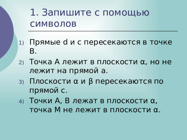 1. Запишите с помощью символов Прямые d и с пересекаются в точке В. Точка А лежит в плоскости α, но не лежит на прямой а. Плоскости α и β пересекаются по прямой с. Точки А, В лежат в плоскости α, точка M не лежит в плоскости α. 