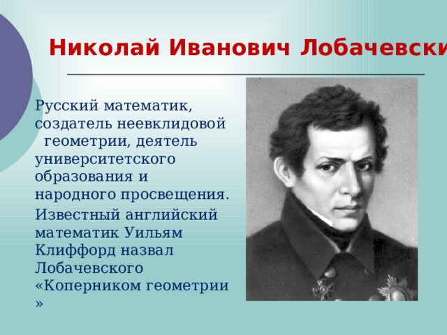 Николай Иванович Лобачевский Русский математик, создатель неевклидовой  геометрии, деятель университетского образования и народного просвещения. Известный английский математик Уильям Клиффорд назвал Лобачевского «Коперником геометрии» 