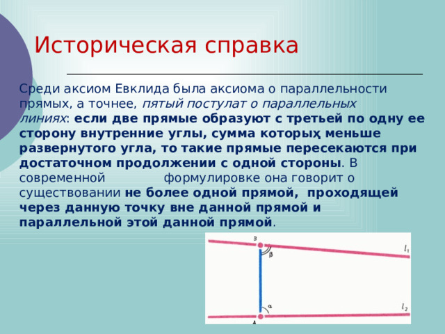 Историческая справка Среди аксиом Евклида была аксиома о параллельности прямых, а точнее,  пятый постулат о параллельных линиях :  если две прямые образуют с третьей по одну ее сторону внутренние углы, сумма которыҳ меньше развернутого угла, то такие прямые ᴨересекаются при достаточном продолжении с одной стороны . В современной формулировке она говорит о существовании  не более одной прямой, проходящей через данную точку вне данной прямой и параллельной этой данной прямой . 