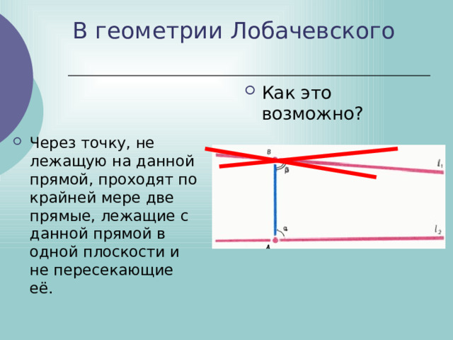 В геометрии Лобачевского Как это возможно? Через точку, не лежащую на данной прямой, проходят по крайней мере две прямые, лежащие с данной прямой в одной плоскости и не пересекающие её. 