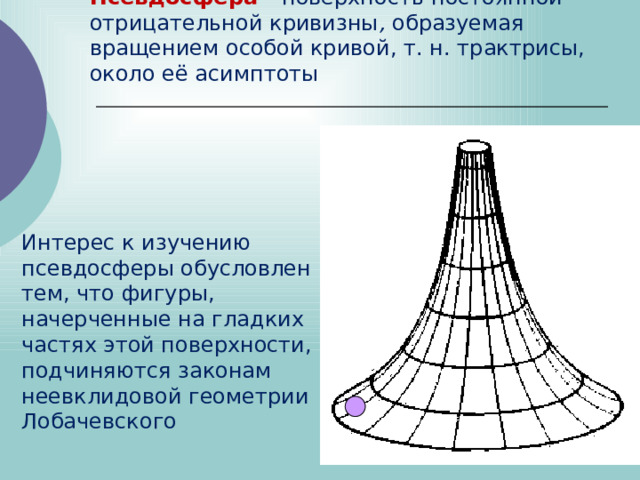 Псевдосфера  - поверхность постоянной отрицательной кривизны ,  образуемая вращением особой кривой, т. н. трактрисы, около её асимптоты   Интерес к изучению псевдосферы обусловлен тем, что фигуры, начерченные на гладких частях этой поверхности, подчиняются законам неевклидовой геометрии Лобачевского 