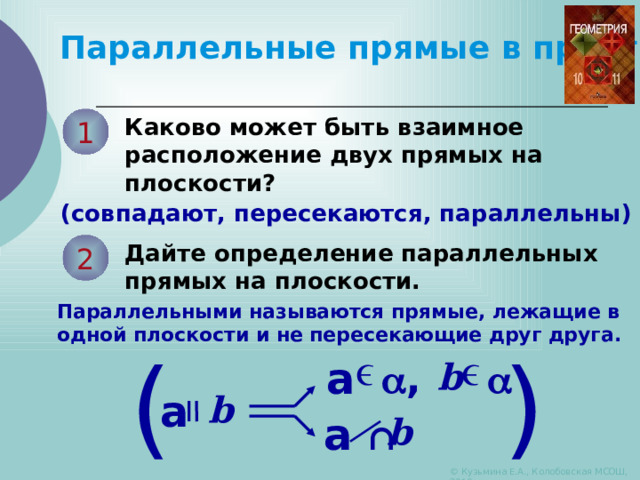   Параллельные прямые в пространстве Каково может быть взаимное расположение двух прямых на плоскости? 1 (совпадают, пересекаются, параллельны) Дайте определение параллельных прямых на плоскости. 2 Параллельными называются прямые, лежащие в одной плоскости и не пересекающие друг друга. ) ( a  ,  b a b a ∩ b © Кузьмина Е.А., Колобовская МСОШ, 2010 