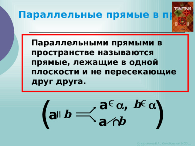   Параллельные прямые в пространстве Параллельными прямыми в пространстве называются прямые, лежащие в одной плоскости и не пересекающие друг друга. ( ) a  ,  b a b a ∩ b © Кузьмина Е.А., Колобовская МСОШ, 2010 
