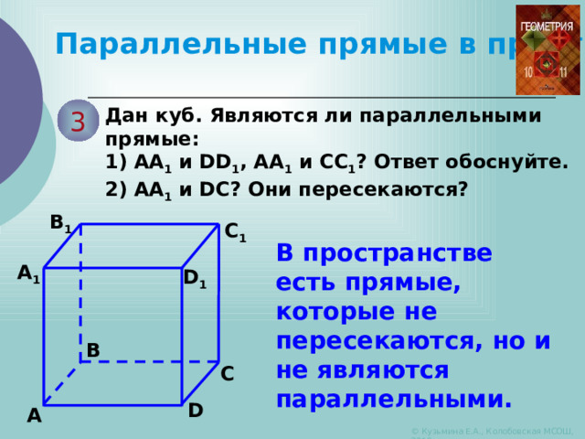 Параллельные прямые в пространстве Дан куб. Являются ли параллельными прямые: 3 1) АА 1 и DD 1 , АА 1 и СС 1 ? Ответ обоснуйте. 2) АА 1 и DС? Они пересекаются? B 1 C 1 В пространстве есть прямые, которые не пересекаются, но и не являются параллельными. A 1 D 1 B C D A © Кузьмина Е.А., Колобовская МСОШ, 2010 
