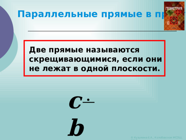 Параллельные прямые в пространстве Две прямые называются скрещивающимися, если они не лежат в одной плоскости. c b © Кузьмина Е.А., Колобовская МСОШ, 2010 