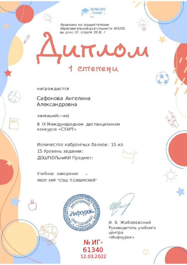 KONKUЯS- START  г« Ли цензин  на  осуществлсние  обраэовательной дьятсльнисти  N'5201  вы  до но  02  оп реля  20  IB  г нагрождастся Сафонова  Ангелина  Александровна заняаший(— ая) В  IX  Международном  дистанционном  конкурсе  «СТАРТ» Иоличестоо  набронічых  баллов:  15  из  15 Уровень  задании:  ДОШFtОЛьниКИ Предмет: Учебное  заведение МKOY  XMP  