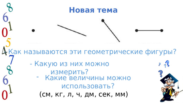  Новая тема - Как называются эти геометрические фигуры? - Какую из них можно измерить? Какие величины можно использовать? (см, кг, л, ч, дм, сек, мм) 