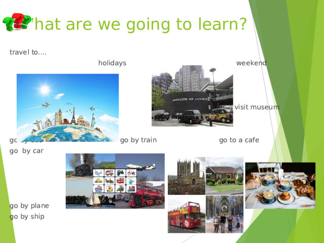 What are we going to learn? travel to….  holidays  weekend  visit museum go by bus go by train go to a cafe go by car go by plane go by ship 