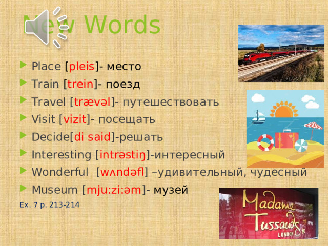 New Words Place [ pl е is ]- место Train [ tr е in ]- поезд Travel  [ tr æ v ə l ]- путешествовать Visit [ vizit ]- посещать Decide [ di said ]- решать Interesting [ intr ə sti ŋ ]- интересный Wonderful [ w ʌ nd ə fl ] – удивительный, чудесный Museum [ m j u: zi: ə m ]- музей Ex. 7 p. 213-214 