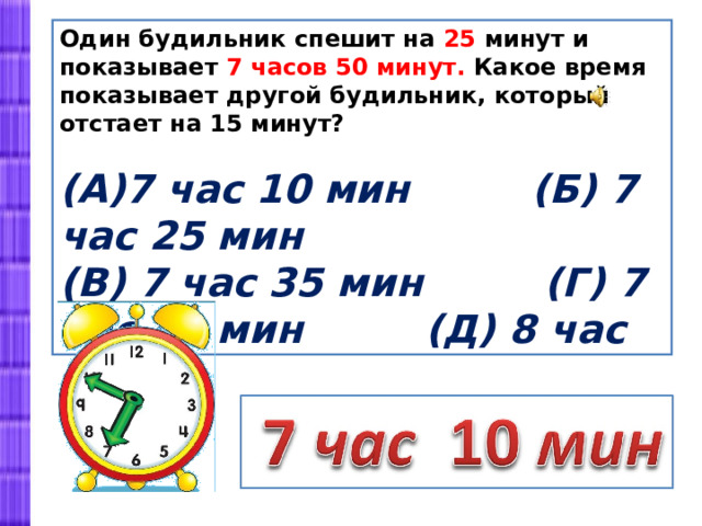 Один будильник спешит на 25 минут и показывает 7 часов 50 минут. Какое время показывает другой будильник, который отстает на 15 минут?  7 час 10 мин (Б) 7 час 25 мин (В) 7 час 35 мин (Г) 7 час 40 мин (Д) 8 час 