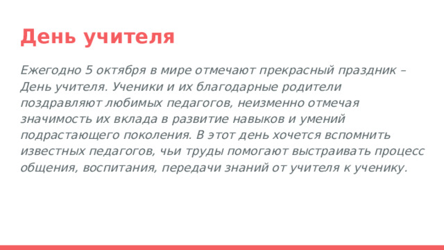 День учителя Ежегодно 5 октября в мире отмечают прекрасный праздник – День учителя. Ученики и их благодарные родители поздравляют любимых педагогов, неизменно отмечая значимость их вклада в развитие навыков и умений подрастающего поколения. В этот день хочется вспомнить известных педагогов, чьи труды помогают выстраивать процесс общения, воспитания, передачи знаний от учителя к ученику. 
