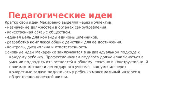 Педагогические идеи Кратко свои идеи Макаренко выделял через коллектив: - назначение должностей в органах самоуправления. - качественная связь с обществом. - единая цель для команды единомышленников. - разработка комплекса общих действий для ее достижения. - контроль, дисциплина и ответственность. Основные идеи Макаренко заключаются в индивидуальном подходе к каждому ребенку. Профессионализм педагога должен заключаться в умении подводить от частностей к общему, точечно и конструктивно. Я понимаю методики легендарного учителя, как умение через конкретные задачи подключать у ребенка максимальный интерес к общественно-полезной жизни. 