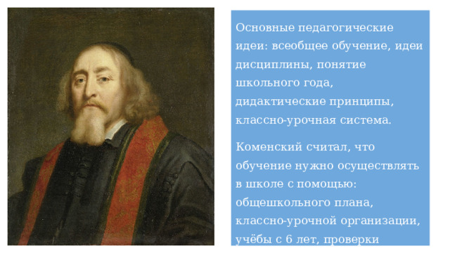 Основные педагогические идеи: всеобщее обучение, идеи дисциплины, понятие школьного года, дидактические принципы, классно-урочная система. Коменский считал, что обучение нужно осуществлять в школе с помощью: общешкольного плана, классно-урочной организации, учёбы с 6 лет, проверки знаний, запрета пропускать уроки, учебников для каждого класса. 