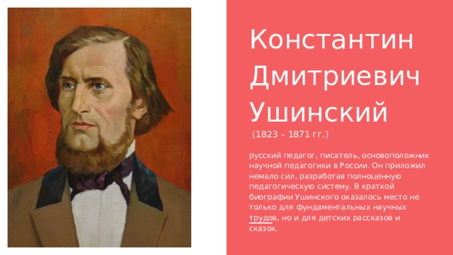 Константин Дмитриевич Ушинский  (1823 – 1871 гг.) русский педагог, писатель, основоположник научной педагогики в России. Он приложил немало сил, разработав полноценную педагогическую систему. В краткой биографии Ушинского оказалось место не только для фундаментальных научных трудов, но и для детских рассказов и сказок. 