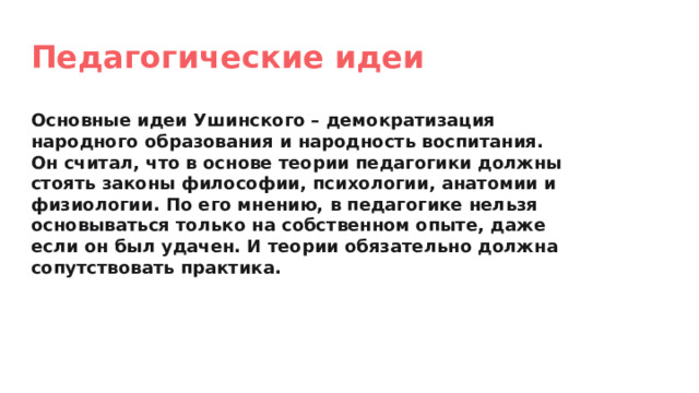 Педагогические идеи Основные идеи Ушинского – демократизация народного образования и народность воспитания. Он считал, что в основе теории педагогики должны стоять законы философии, психологии, анатомии и физиологии. По его мнению, в педагогике нельзя основываться только на собственном опыте, даже если он был удачен. И теории обязательно должна сопутствовать практика. 