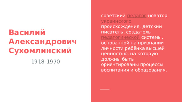 советский педагог -новатор украинского происхождения, детский писатель, создатель педагогической системы, основанной на признании личности ребёнка высшей ценностью, на которую должны быть ориентированы процессы воспитания и образования. Василий Александрович Сухомлинский 1918-1970 