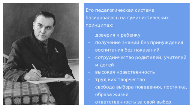 Его педагогическая система базировалась на гуманистических принципах: доверия к ребенку получение знаний без принуждения воспитания без наказаний сотрудничество родителей, учителей и детей высокая нравственность труд как творчество свобода выбора поведения, поступка, образа жизни ответственность за свой выбор 